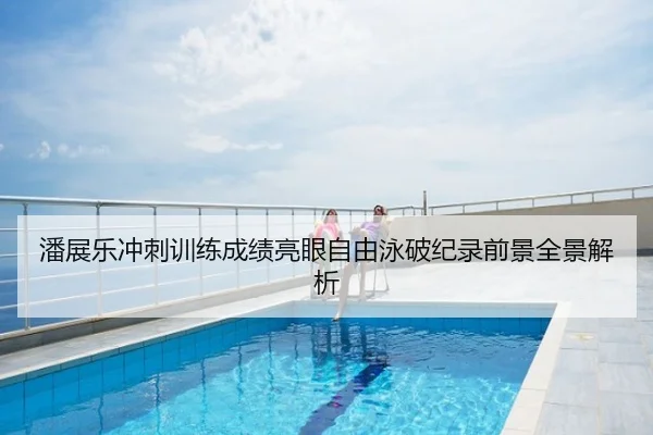 潘展乐冲刺训练成绩亮眼自由泳破纪录前景全景解析
