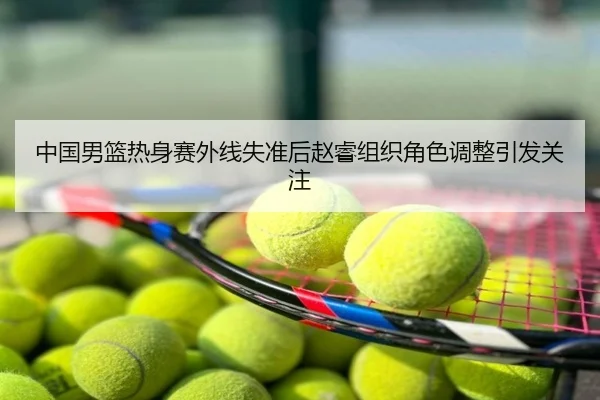 中国男篮热身赛外线失准后赵睿组织角色调整引发关注