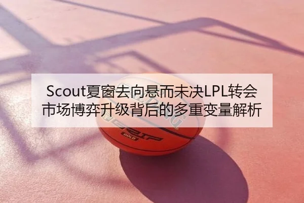 Scout夏窗去向悬而未决LPL转会市场博弈升级背后的多重变量解析