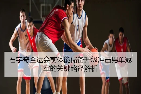 石宇奇全运会前体能储备升级冲击男单冠军的关键路径解析