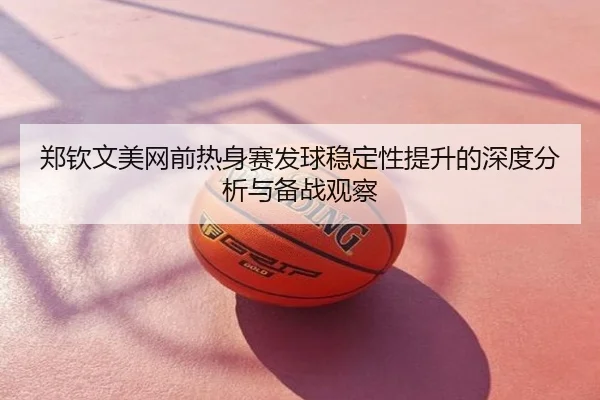 郑钦文美网前热身赛发球稳定性提升的深度分析与备战观察