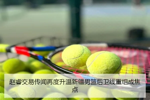 赵睿交易传闻再度升温新疆男篮后卫线重组成焦点
