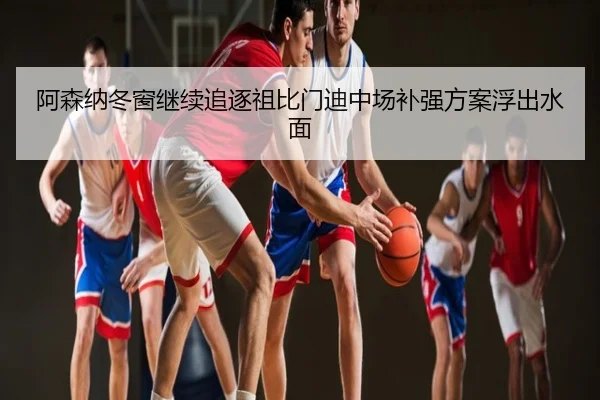 阿森纳冬窗继续追逐祖比门迪中场补强方案浮出水面