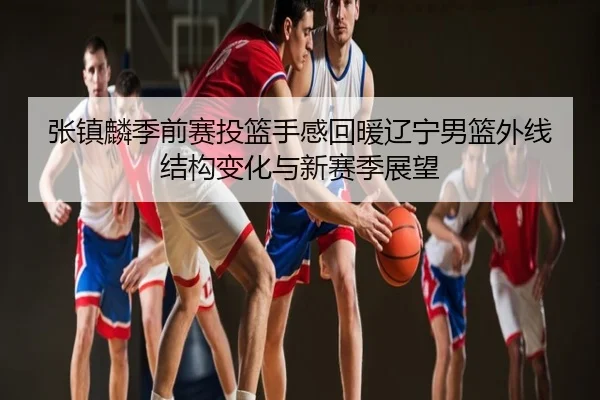 张镇麟季前赛投篮手感回暖辽宁男篮外线结构变化与新赛季展望