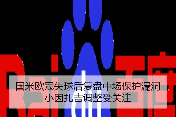 国米欧冠失球后复盘中场保护漏洞小因扎吉调整受关注