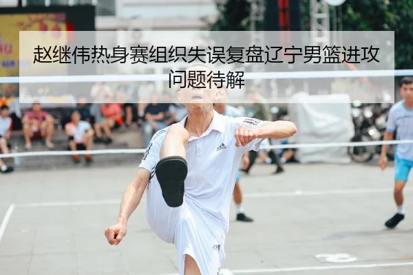 赵继伟热身赛组织失误复盘辽宁男篮进攻问题待解